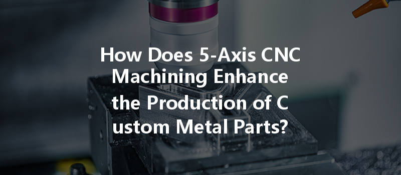 How Does 5-axis Cnc Machining Enhance The Production Of Custom Metal Parts?