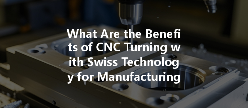 What Are The Benefits Of Cnc Turning With Swiss Technology For Manufacturing Custom Components?