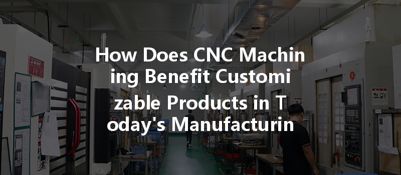 How Does Cnc Machining Benefit Customizable Products In Today's Manufacturing?