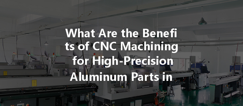 What Are The Benefits Of Cnc Machining For High-precision Aluminum Parts In Manufacturing?