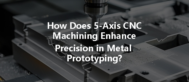 How Does 5-axis Cnc Machining Enhance Precision In Metal Prototyping?