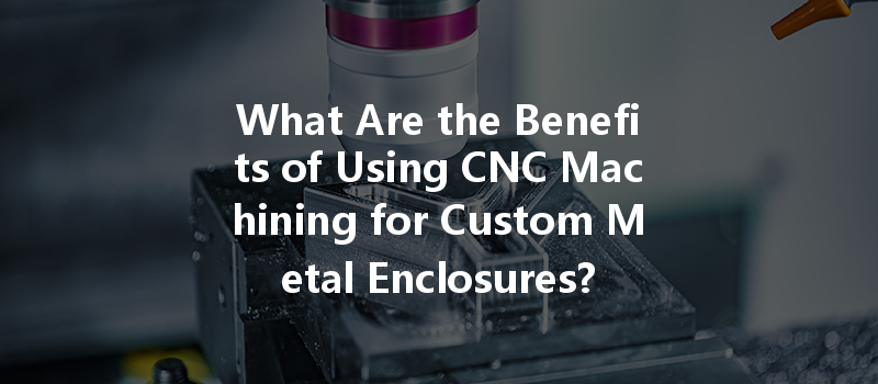 What Are The Benefits Of Using Cnc Machining For Custom Metal Enclosures?