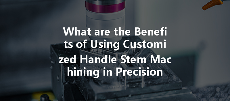 What Are The Benefits Of Using Customized Handle Stem Machining In Precision Industries?