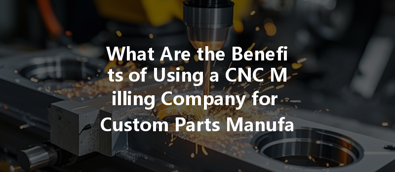 What Are The Benefits Of Using A Cnc Milling Company For Custom Parts Manufacturing?