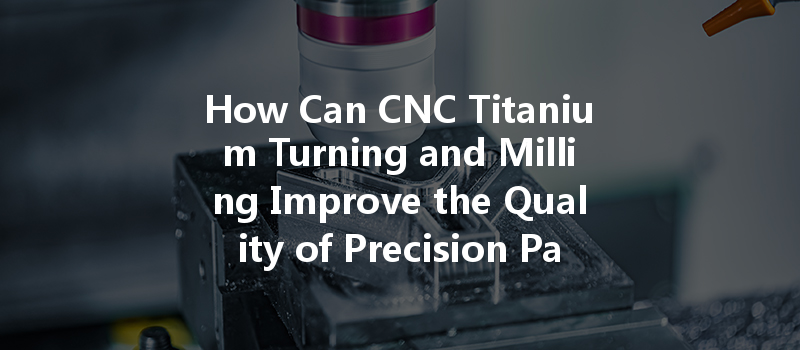 How Can Cnc Titanium Turning And Milling Improve The Quality Of Precision Parts Manufacturing?