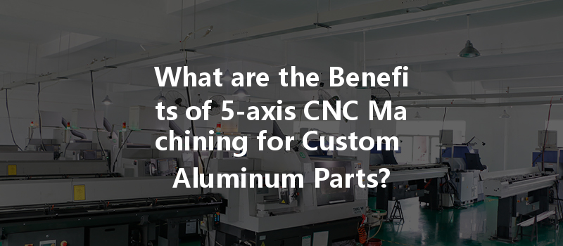 What Are The Benefits Of 5-axis Cnc Machining For Custom Aluminum Parts?