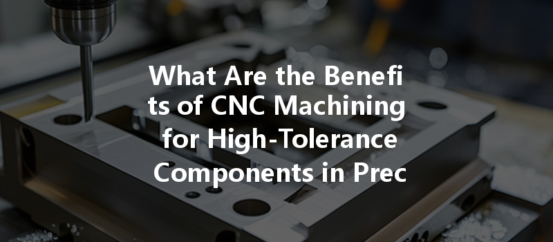 What Are The Benefits Of Cnc Machining For High-tolerance Components In Precision Manufacturing?