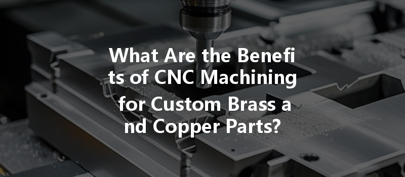 What Are The Benefits Of Cnc Machining For Custom Brass And Copper Parts?