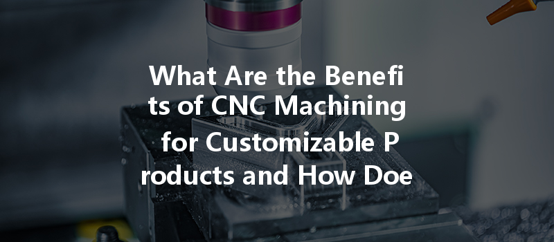 What Are The Benefits Of Cnc Machining For Customizable Products And How Does It Work?