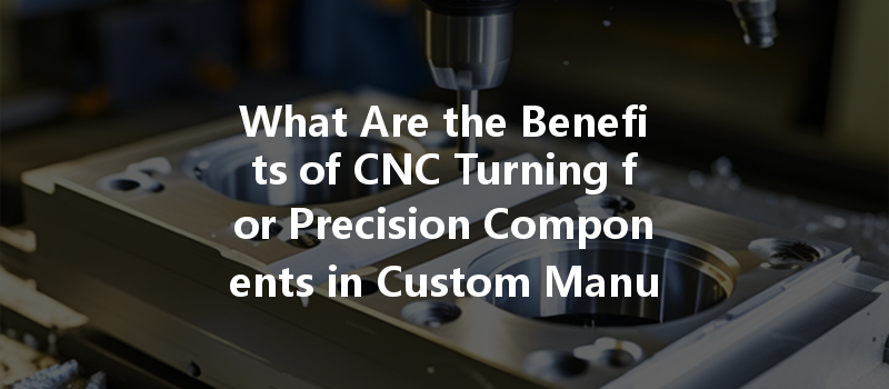 What Are The Benefits Of Cnc Turning For Precision Components In Custom Manufacturing?