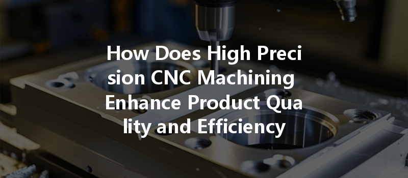 How Does High Precision Cnc Machining Enhance Product Quality And Efficiency In Manufacturing?