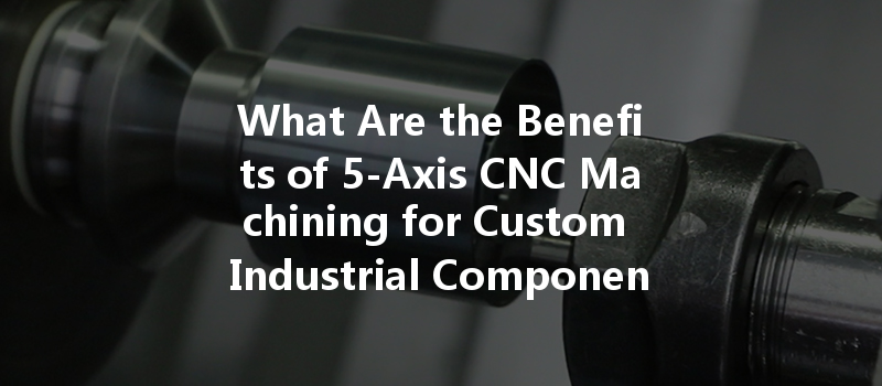 What Are The Benefits Of 5-axis Cnc Machining For Custom Industrial Components?