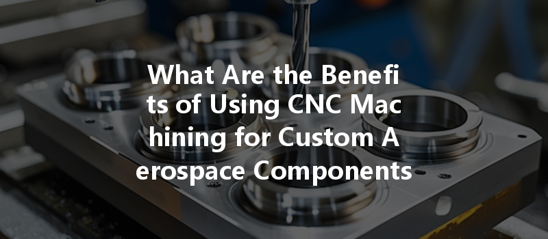 What Are The Benefits Of Using Cnc Machining For Custom Aerospace Components Production?