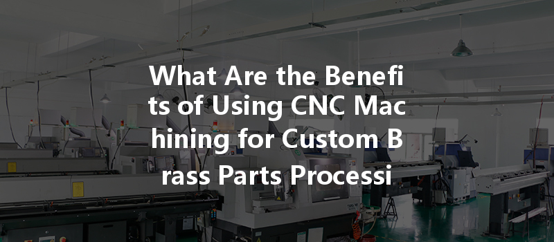 What Are The Benefits Of Using Cnc Machining For Custom Brass Parts Processing?