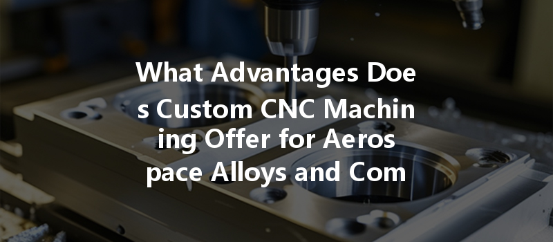 What Advantages Does Custom Cnc Machining Offer For Aerospace Alloys And Components?