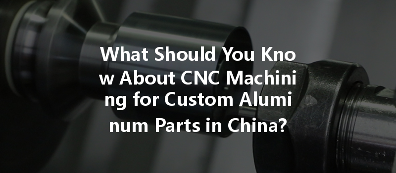 What Should You Know About Cnc Machining For Custom Aluminum Parts In China?