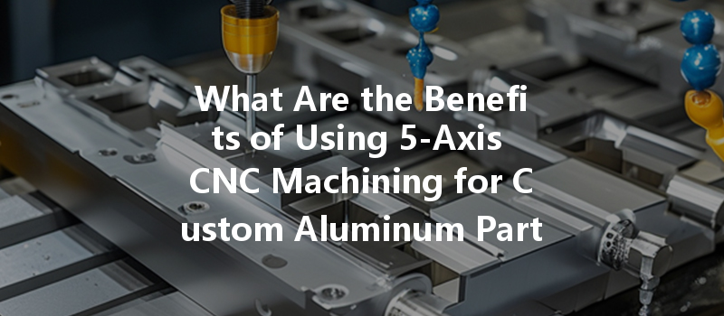 What Are The Benefits Of Using 5-axis Cnc Machining For Custom Aluminum Parts?