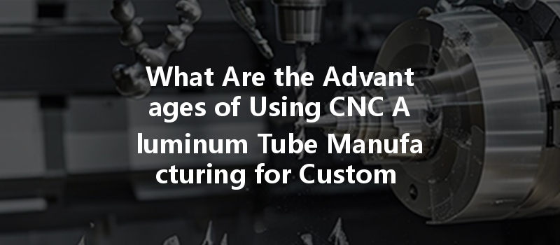 What Are The Advantages Of Using Cnc Aluminum Tube Manufacturing For Custom Parts Production?