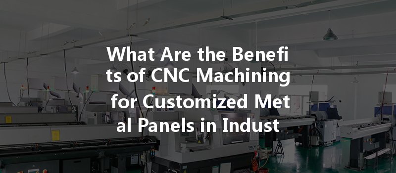 What Are The Benefits Of Cnc Machining For Customized Metal Panels In Industrial Applications?