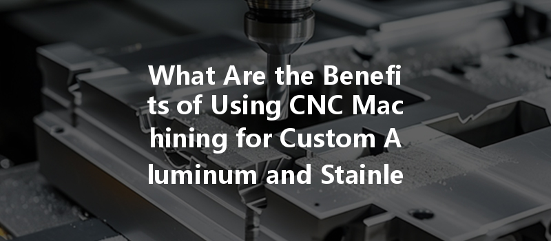 What Are The Benefits Of Using Cnc Machining For Custom Aluminum And Stainless Steel Parts Production?