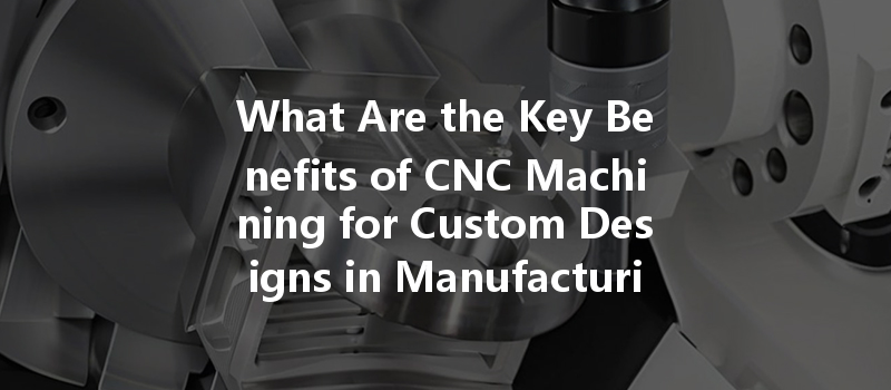 What Are The Key Benefits Of Cnc Machining For Custom Designs In Manufacturing?