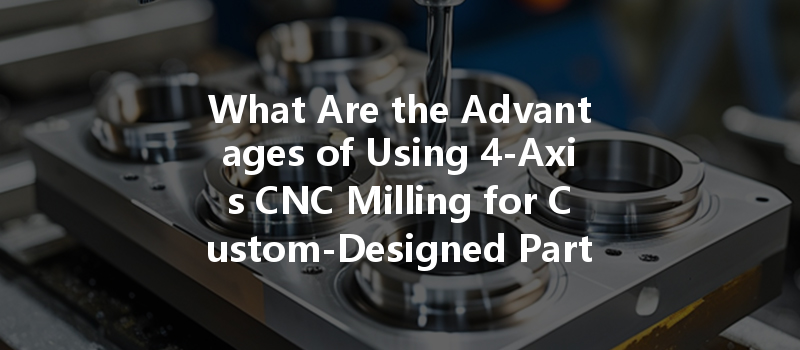 What Are The Advantages Of Using 4-axis Cnc Milling For Custom-designed Parts?