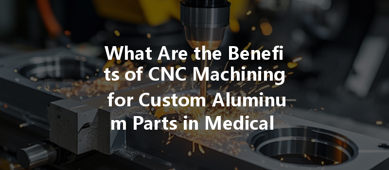 What Are The Benefits Of Cnc Machining For Custom Aluminum Parts In Medical Applications?