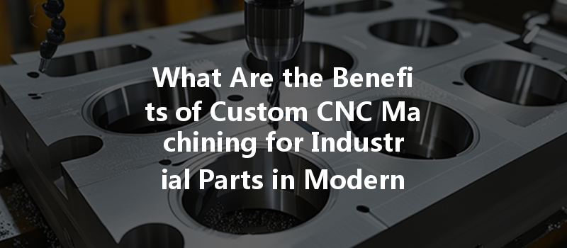 What Are The Benefits Of Custom Cnc Machining For Industrial Parts In Modern Manufacturing?