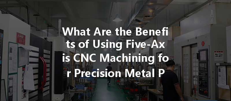 What Are The Benefits Of Using Five-axis Cnc Machining For Precision Metal Parts?