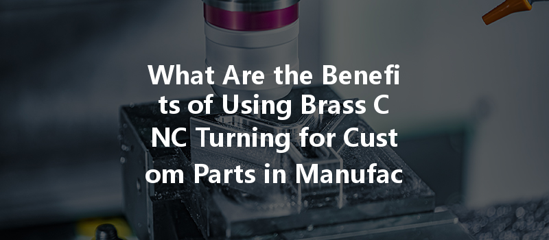 What Are The Benefits Of Using Brass Cnc Turning For Custom Parts In Manufacturing?