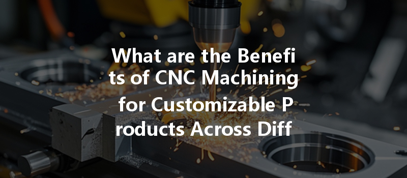 What Are The Benefits Of Cnc Machining For Customizable Products Across Different Industries?