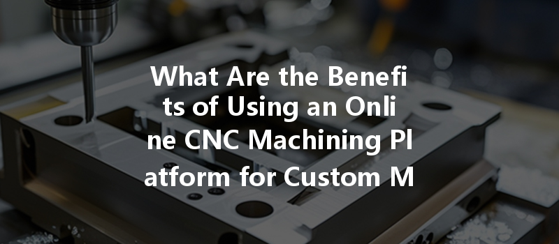 What Are The Benefits Of Using An Online Cnc Machining Platform For Custom Metal Parts?