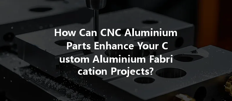 How Can Cnc Aluminium Parts Enhance Your Custom Aluminium Fabrication Projects?