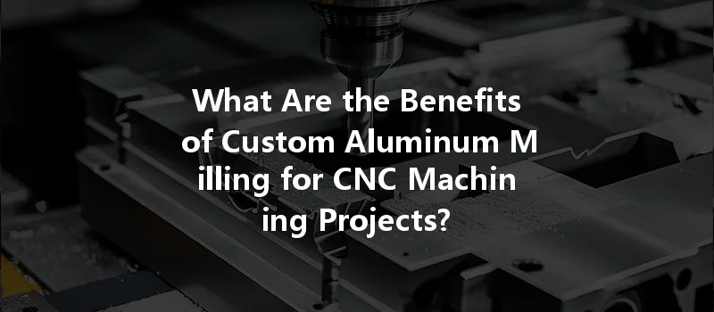 What Are The Benefits Of Custom Aluminum Milling For Cnc Machining Projects?