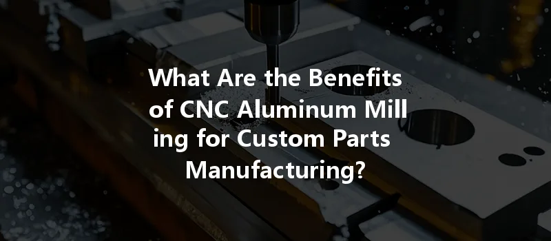 What Are The Benefits Of Cnc Aluminum Milling For Custom Parts Manufacturing?