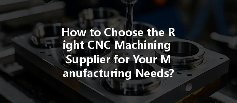 How To Choose The Right Cnc Machining Supplier For Your Manufacturing Needs?