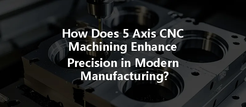 How Does 5 Axis Cnc Machining Enhance Precision In Modern Manufacturing?