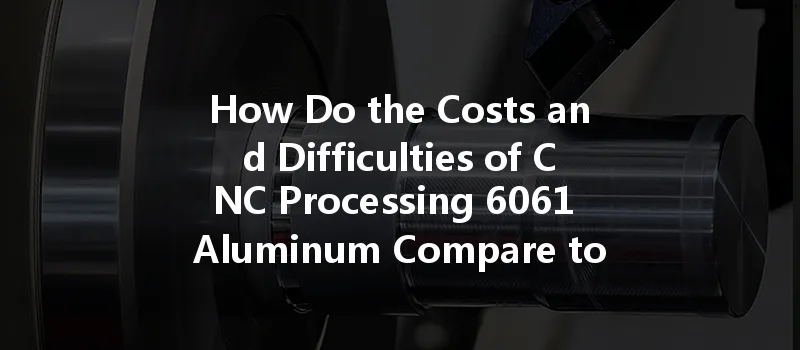 How Do The Costs And Difficulties Of Cnc Processing 6061 Aluminum Compare To 7075 Aluminum?