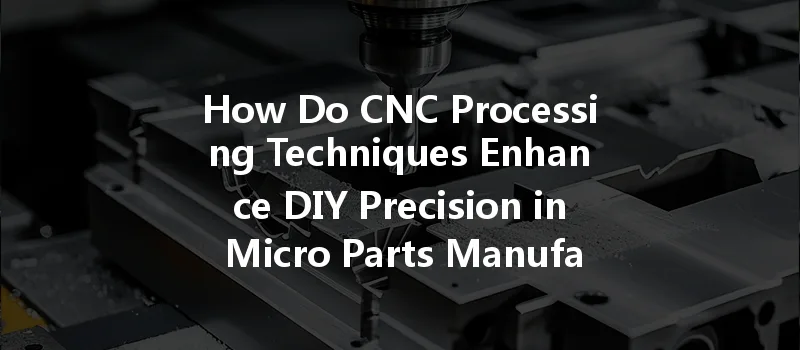 How Do Cnc Processing Techniques Enhance Diy Precision In Micro Parts Manufacturing?