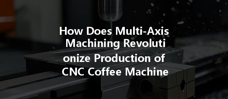 How Does Multi-axis Machining Revolutionize Production Of Cnc Coffee Machine Accessories?