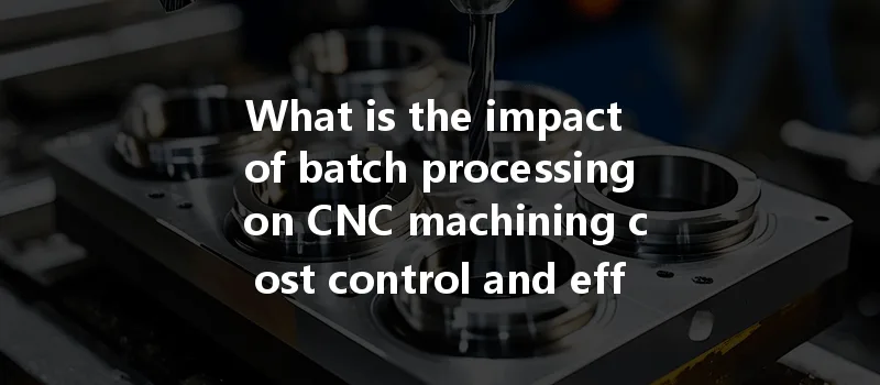 What Is The Impact Of Batch Processing On Cnc Machining Cost Control And Efficiency?