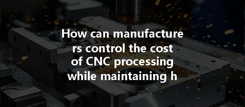 How Can Manufacturers Control The Cost Of Cnc Processing While Maintaining High Quality?