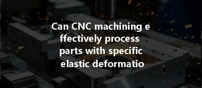 Can Cnc Machining Effectively Process Parts With Specific Elastic Deformation Requirements?