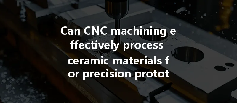 Can Cnc Machining Effectively Process Ceramic Materials For Precision Prototypes And Parts?