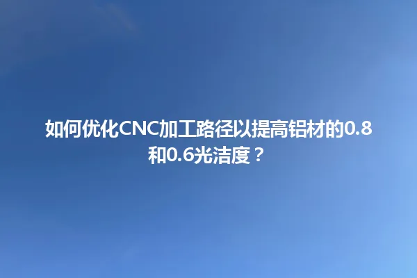 如何优化cnc加工路径以提高铝材的0.8和0.6光洁度？