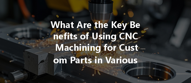 What Are The Key Benefits Of Using Cnc Machining For Custom Parts In Various Industries?