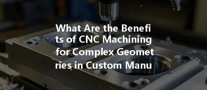 What Are The Benefits Of Cnc Machining For Complex Geometries In Custom Manufacturing?