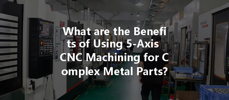 What Are The Benefits Of Using 5-axis Cnc Machining For Complex Metal Parts?