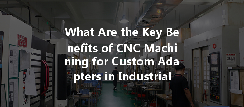 What Are The Key Benefits Of Cnc Machining For Custom Adapters In Industrial Applications?