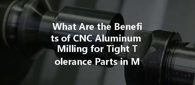 What Are The Benefits Of Cnc Aluminum Milling For Tight Tolerance Parts In Manufacturing?